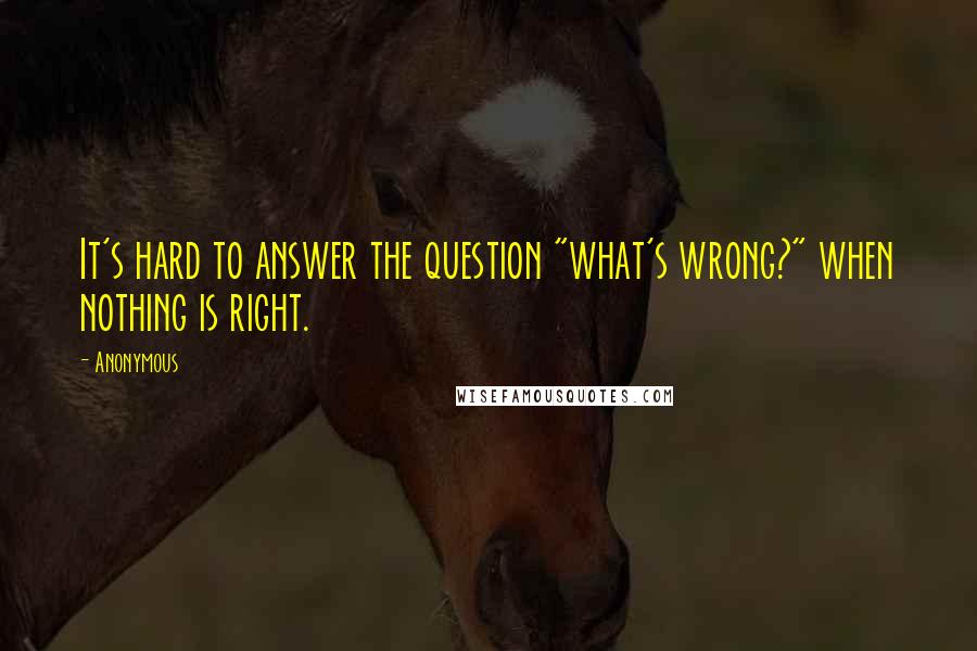 Anonymous Quotes: It's hard to answer the question "what's wrong?" when nothing is right.