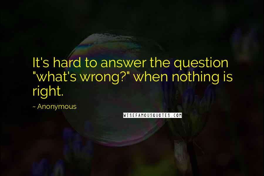 Anonymous Quotes: It's hard to answer the question "what's wrong?" when nothing is right.