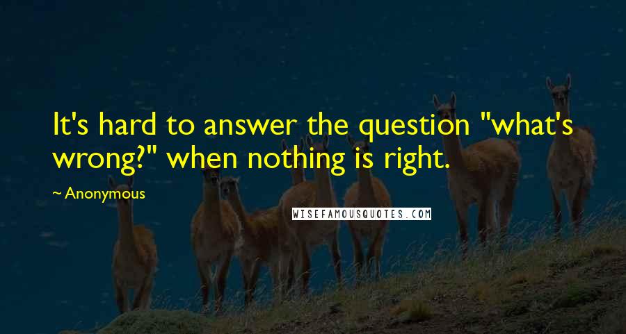 Anonymous Quotes: It's hard to answer the question "what's wrong?" when nothing is right.