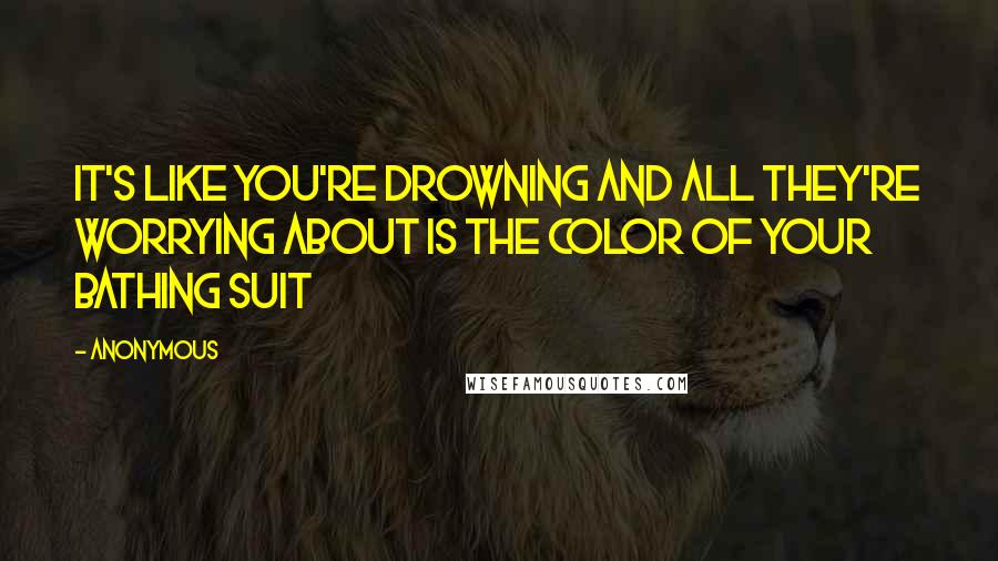 Anonymous Quotes: it's like you're drowning and all they're worrying about is the color of your bathing suit
