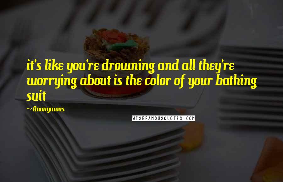 Anonymous Quotes: it's like you're drowning and all they're worrying about is the color of your bathing suit