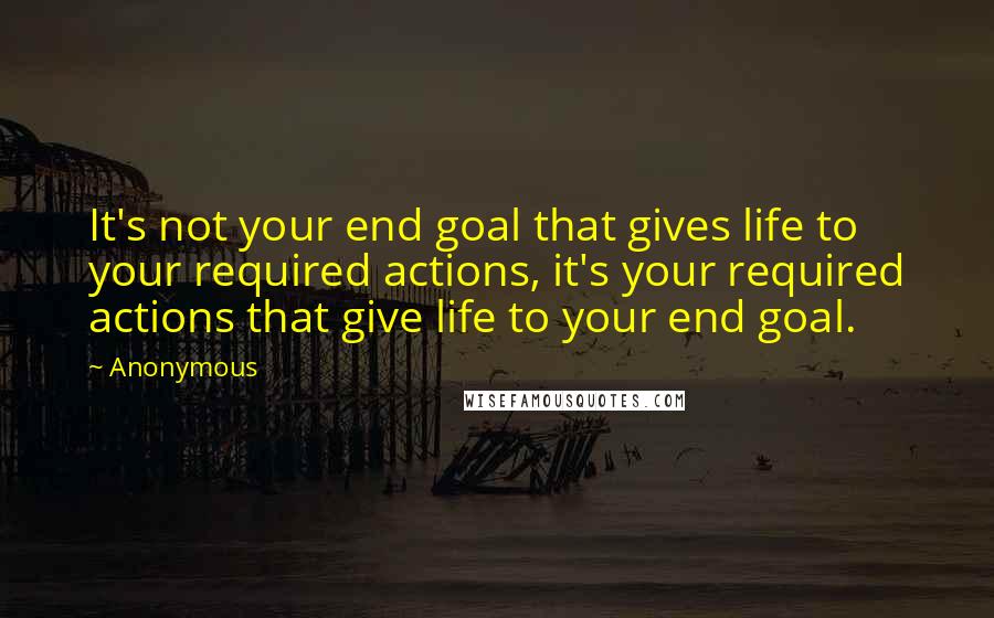 Anonymous Quotes: It's not your end goal that gives life to your required actions, it's your required actions that give life to your end goal.