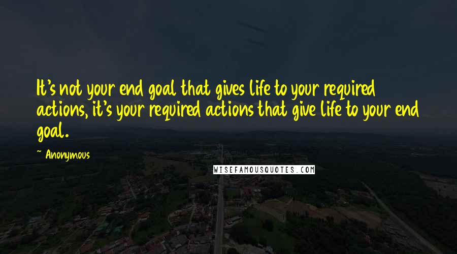 Anonymous Quotes: It's not your end goal that gives life to your required actions, it's your required actions that give life to your end goal.