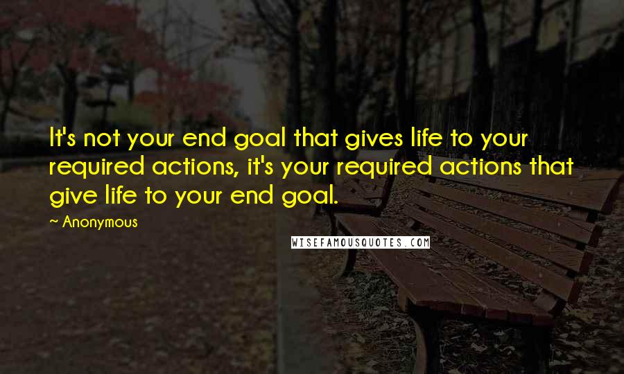 Anonymous Quotes: It's not your end goal that gives life to your required actions, it's your required actions that give life to your end goal.