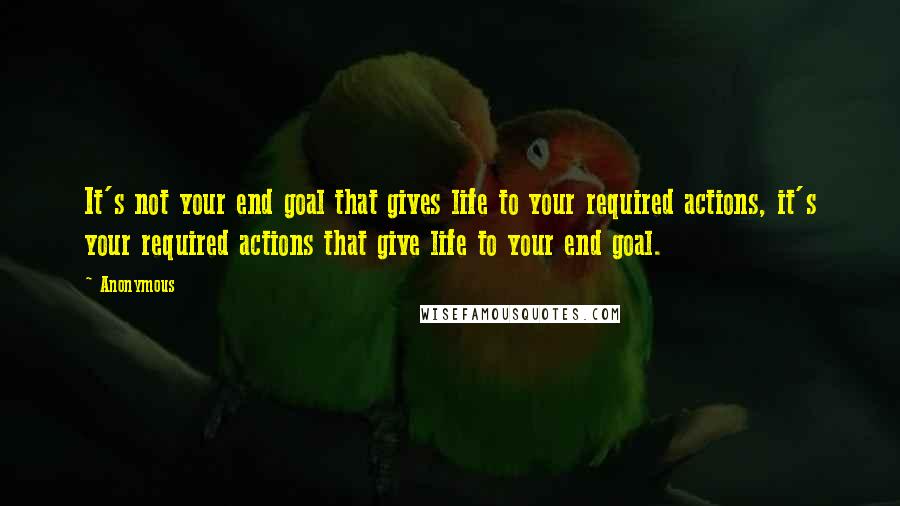 Anonymous Quotes: It's not your end goal that gives life to your required actions, it's your required actions that give life to your end goal.