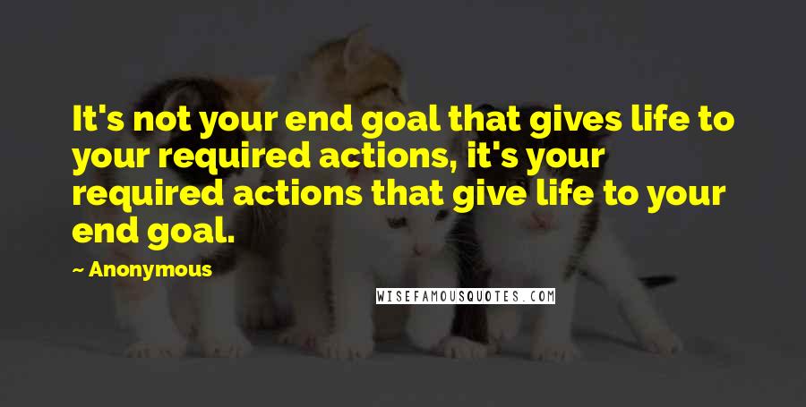 Anonymous Quotes: It's not your end goal that gives life to your required actions, it's your required actions that give life to your end goal.