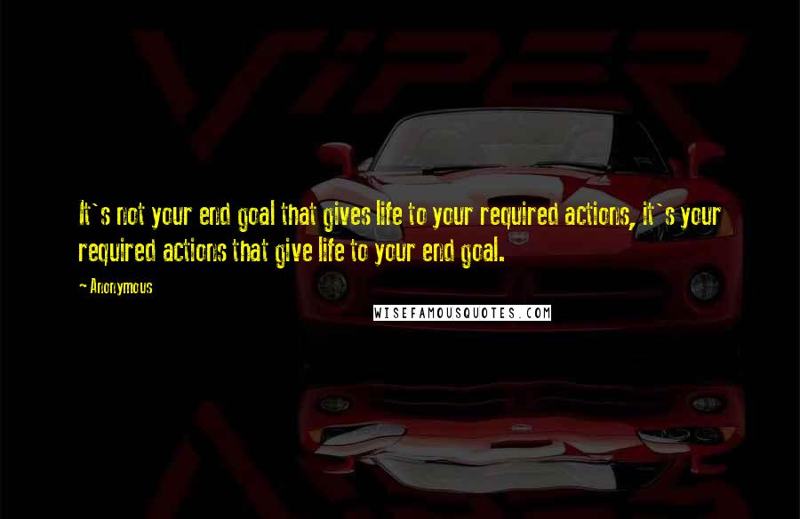 Anonymous Quotes: It's not your end goal that gives life to your required actions, it's your required actions that give life to your end goal.