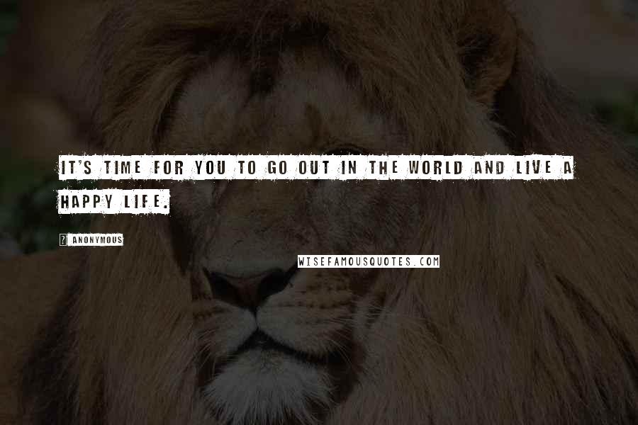 Anonymous Quotes: It's time for you to go out in the world and live a happy life.