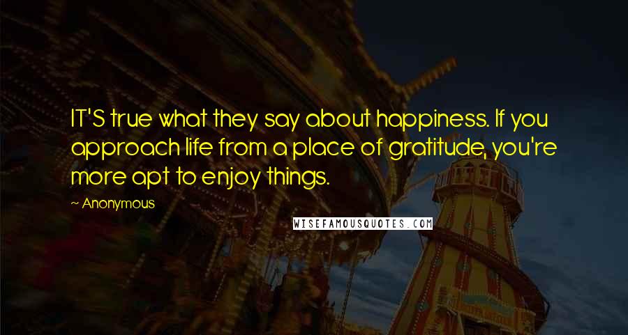 Anonymous Quotes: IT'S true what they say about happiness. If you approach life from a place of gratitude, you're more apt to enjoy things.