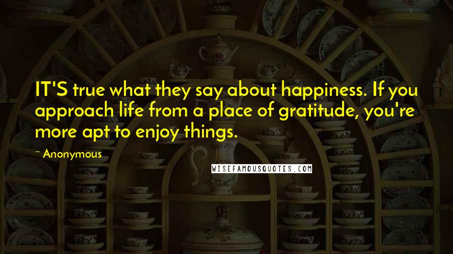 Anonymous Quotes: IT'S true what they say about happiness. If you approach life from a place of gratitude, you're more apt to enjoy things.