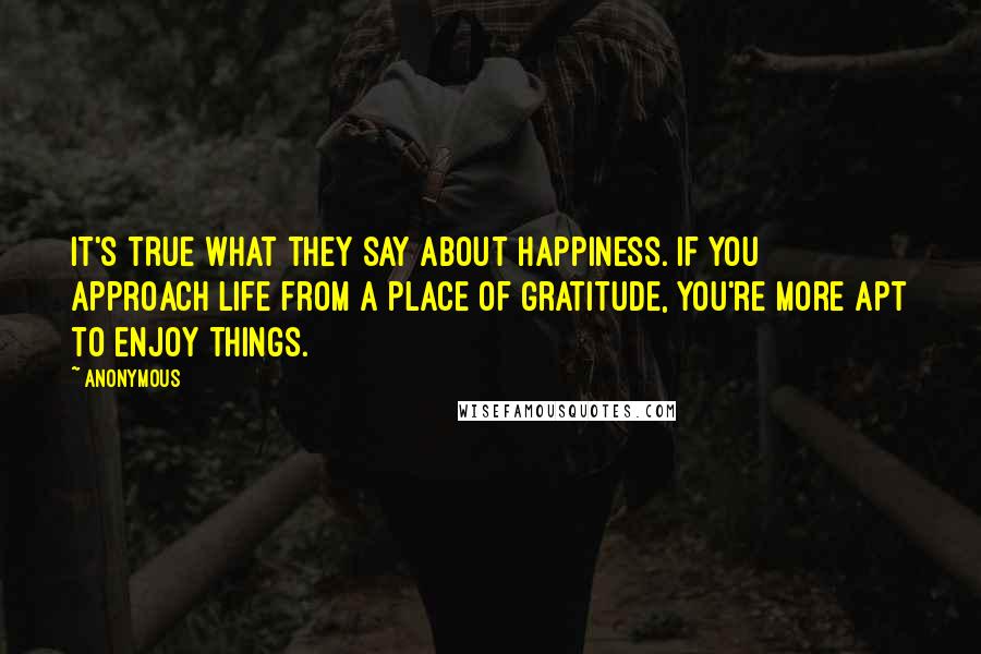 Anonymous Quotes: IT'S true what they say about happiness. If you approach life from a place of gratitude, you're more apt to enjoy things.