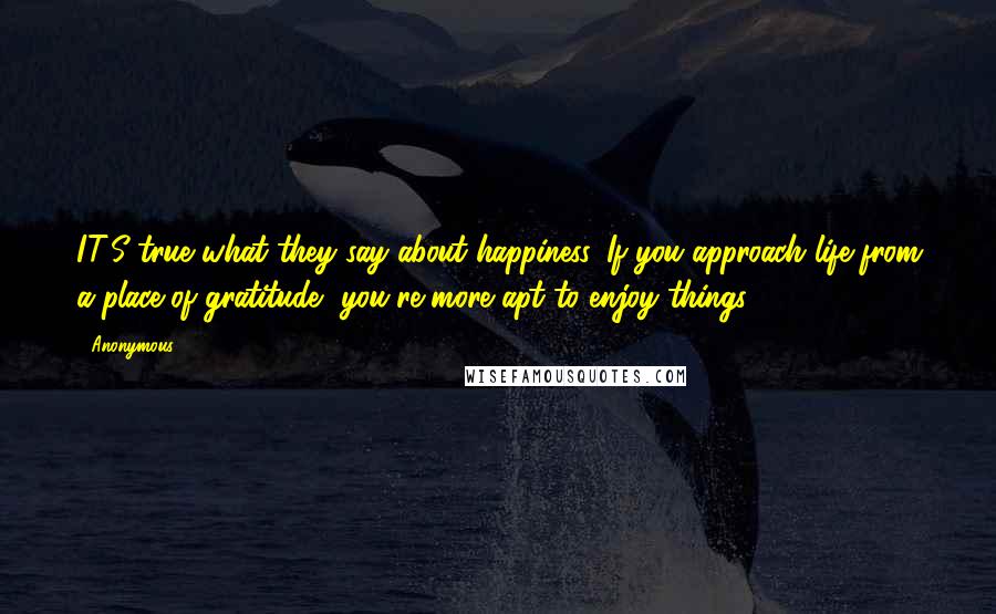 Anonymous Quotes: IT'S true what they say about happiness. If you approach life from a place of gratitude, you're more apt to enjoy things.