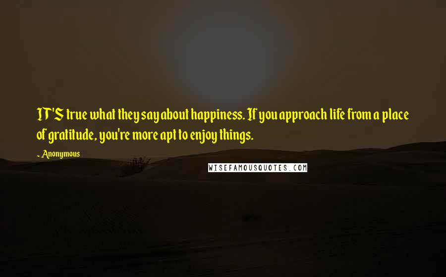 Anonymous Quotes: IT'S true what they say about happiness. If you approach life from a place of gratitude, you're more apt to enjoy things.