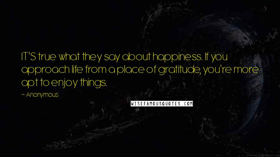 Anonymous Quotes: IT'S true what they say about happiness. If you approach life from a place of gratitude, you're more apt to enjoy things.
