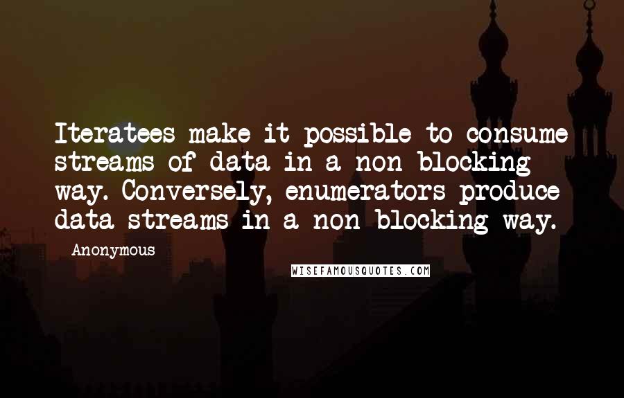 Anonymous Quotes: Iteratees make it possible to consume streams of data in a non-blocking way. Conversely, enumerators produce data streams in a non-blocking way.