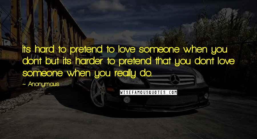 Anonymous Quotes: Its hard to pretend to love someone when you don't but its harder to pretend that you don't love someone when you really do..