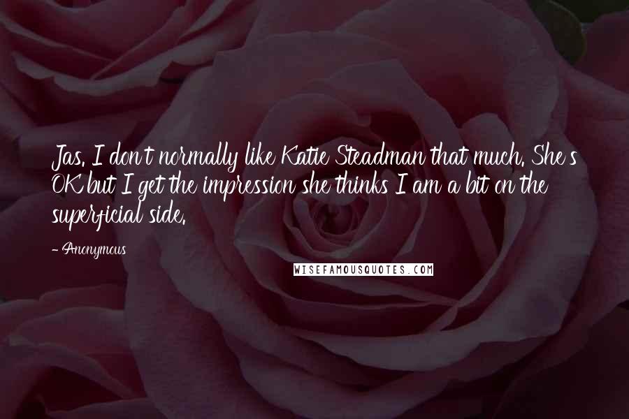 Anonymous Quotes: Jas. I don't normally like Katie Steadman that much. She's OK but I get the impression she thinks I am a bit on the superficial side.