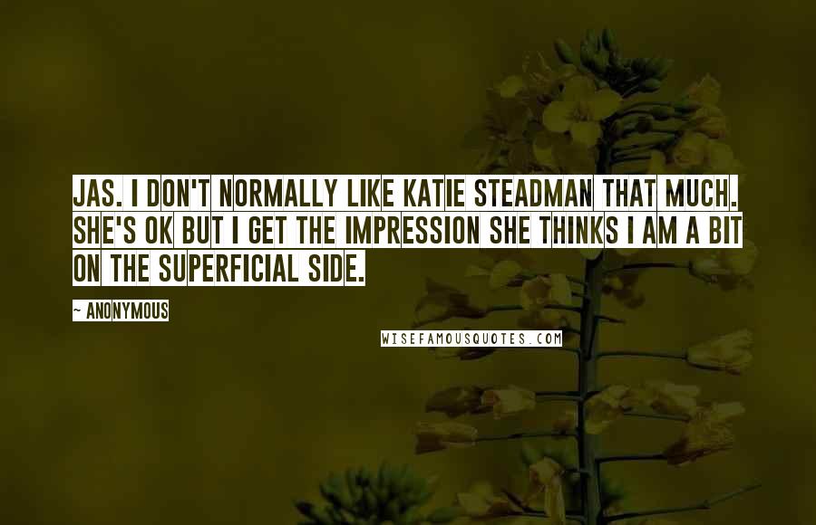 Anonymous Quotes: Jas. I don't normally like Katie Steadman that much. She's OK but I get the impression she thinks I am a bit on the superficial side.