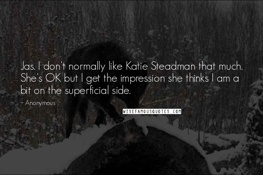 Anonymous Quotes: Jas. I don't normally like Katie Steadman that much. She's OK but I get the impression she thinks I am a bit on the superficial side.