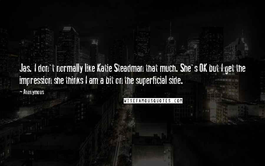 Anonymous Quotes: Jas. I don't normally like Katie Steadman that much. She's OK but I get the impression she thinks I am a bit on the superficial side.