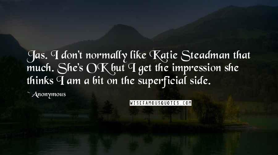 Anonymous Quotes: Jas. I don't normally like Katie Steadman that much. She's OK but I get the impression she thinks I am a bit on the superficial side.