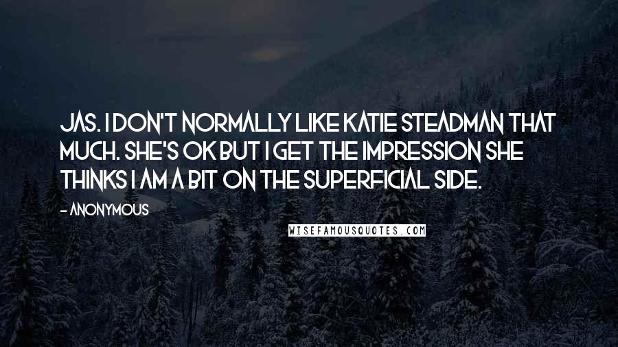 Anonymous Quotes: Jas. I don't normally like Katie Steadman that much. She's OK but I get the impression she thinks I am a bit on the superficial side.