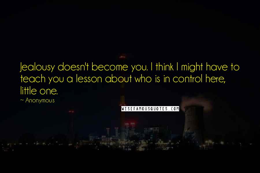 Anonymous Quotes: Jealousy doesn't become you. I think I might have to teach you a lesson about who is in control here, little one.