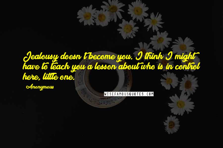 Anonymous Quotes: Jealousy doesn't become you. I think I might have to teach you a lesson about who is in control here, little one.