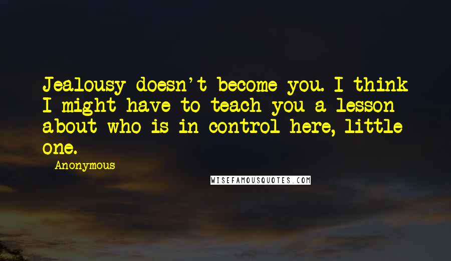 Anonymous Quotes: Jealousy doesn't become you. I think I might have to teach you a lesson about who is in control here, little one.