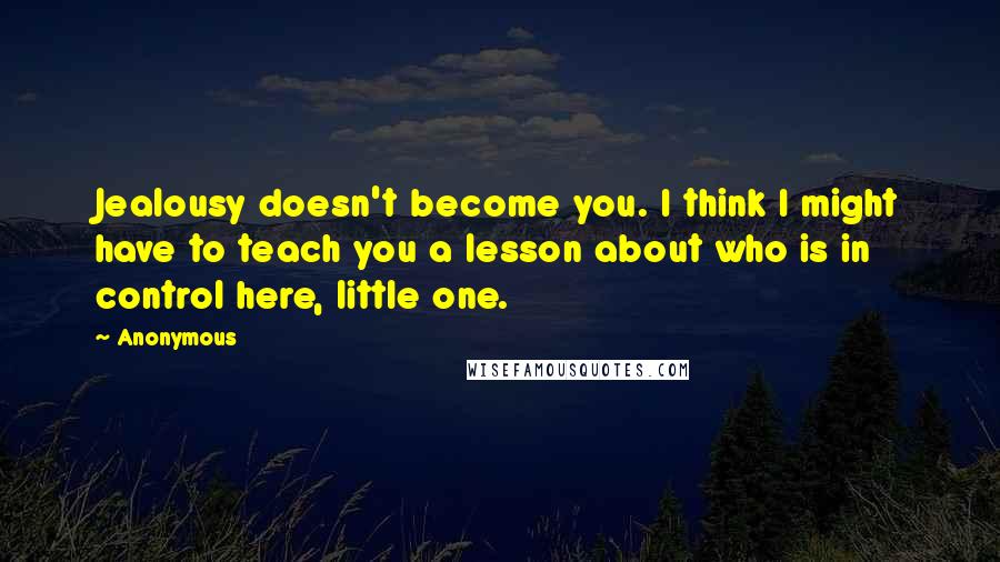 Anonymous Quotes: Jealousy doesn't become you. I think I might have to teach you a lesson about who is in control here, little one.
