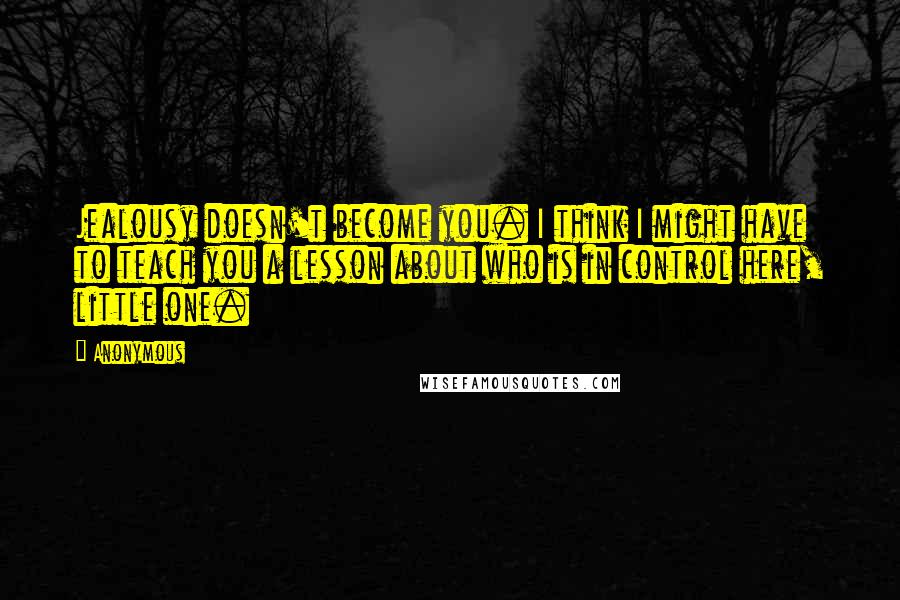 Anonymous Quotes: Jealousy doesn't become you. I think I might have to teach you a lesson about who is in control here, little one.