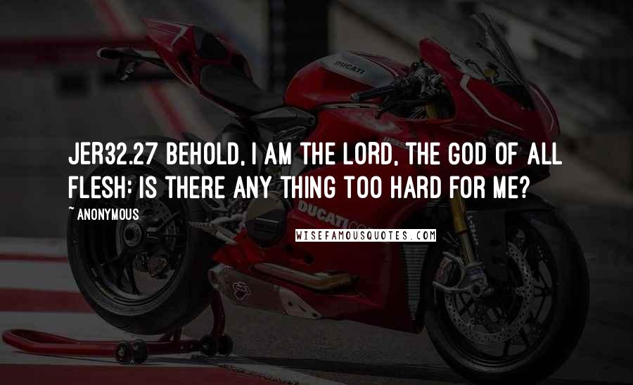 Anonymous Quotes: JER32.27 Behold, I am the LORD, the God of all flesh: is there any thing too hard for me?
