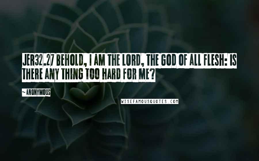 Anonymous Quotes: JER32.27 Behold, I am the LORD, the God of all flesh: is there any thing too hard for me?