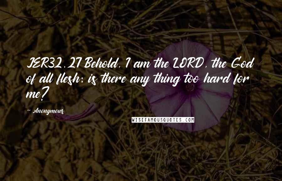 Anonymous Quotes: JER32.27 Behold, I am the LORD, the God of all flesh: is there any thing too hard for me?