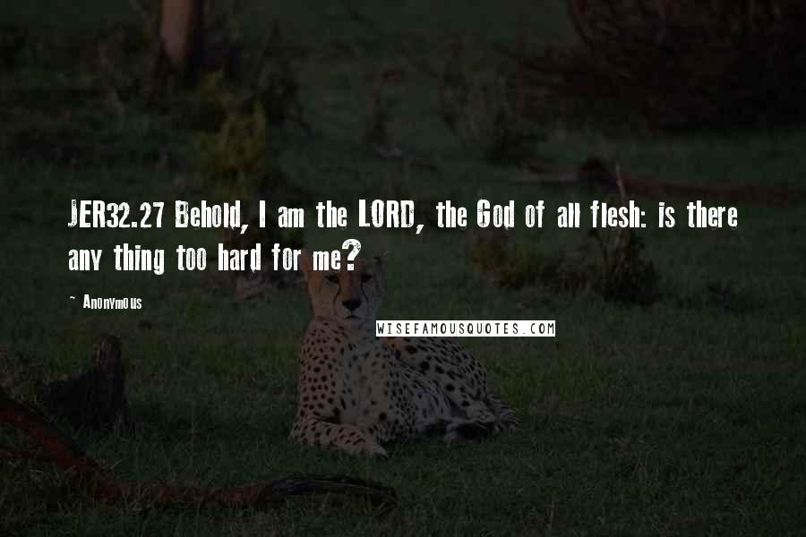 Anonymous Quotes: JER32.27 Behold, I am the LORD, the God of all flesh: is there any thing too hard for me?