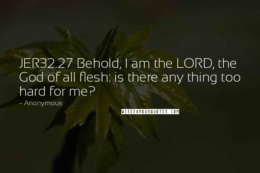 Anonymous Quotes: JER32.27 Behold, I am the LORD, the God of all flesh: is there any thing too hard for me?