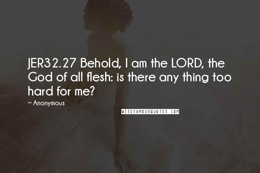 Anonymous Quotes: JER32.27 Behold, I am the LORD, the God of all flesh: is there any thing too hard for me?