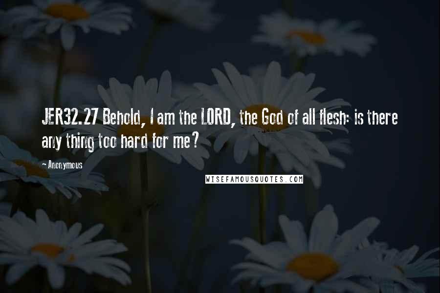 Anonymous Quotes: JER32.27 Behold, I am the LORD, the God of all flesh: is there any thing too hard for me?