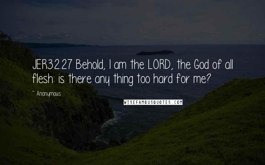 Anonymous Quotes: JER32.27 Behold, I am the LORD, the God of all flesh: is there any thing too hard for me?