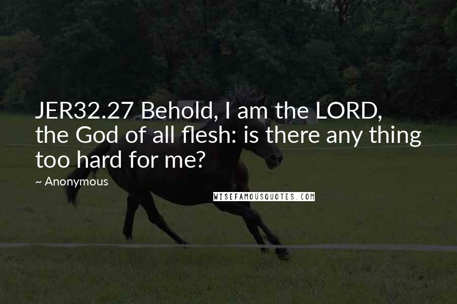 Anonymous Quotes: JER32.27 Behold, I am the LORD, the God of all flesh: is there any thing too hard for me?