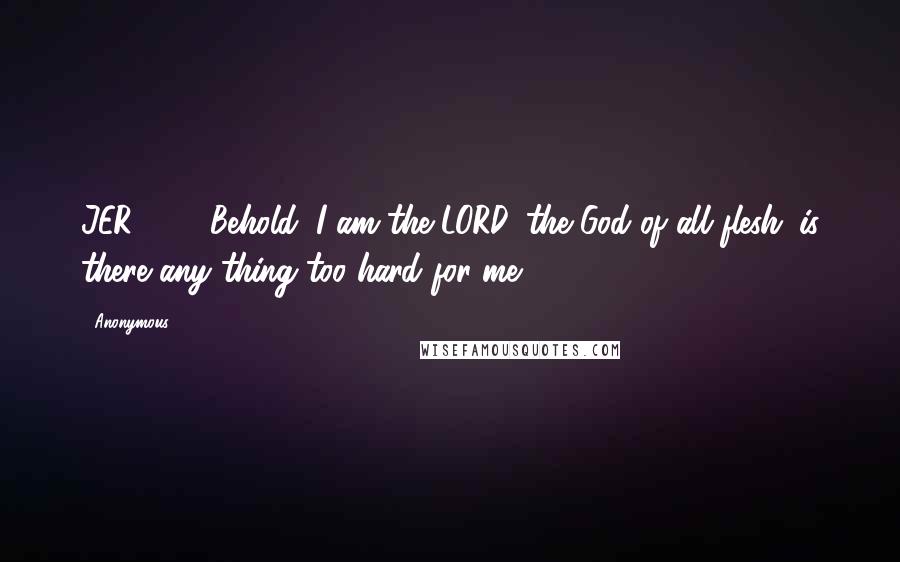 Anonymous Quotes: JER32.27 Behold, I am the LORD, the God of all flesh: is there any thing too hard for me?