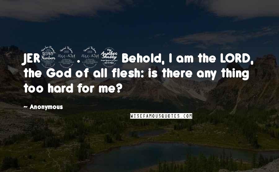 Anonymous Quotes: JER32.27 Behold, I am the LORD, the God of all flesh: is there any thing too hard for me?