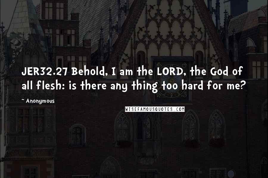 Anonymous Quotes: JER32.27 Behold, I am the LORD, the God of all flesh: is there any thing too hard for me?