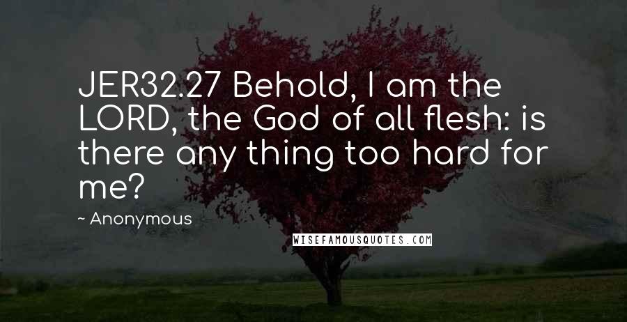 Anonymous Quotes: JER32.27 Behold, I am the LORD, the God of all flesh: is there any thing too hard for me?