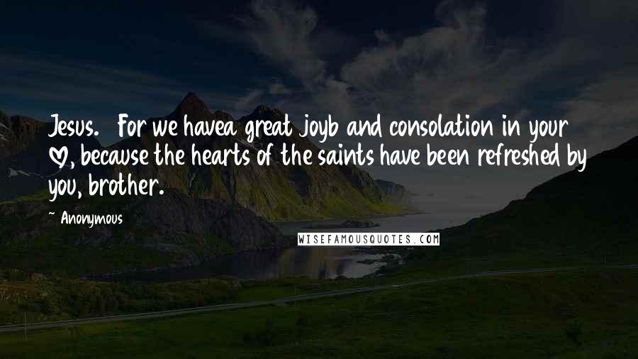 Anonymous Quotes: Jesus. 7For we havea great joyb and consolation in your love, because the hearts of the saints have been refreshed by you, brother.