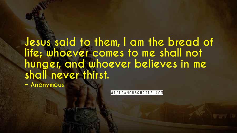 Anonymous Quotes: Jesus said to them, I am the bread of life; whoever comes to me shall not hunger, and whoever believes in me shall never thirst.