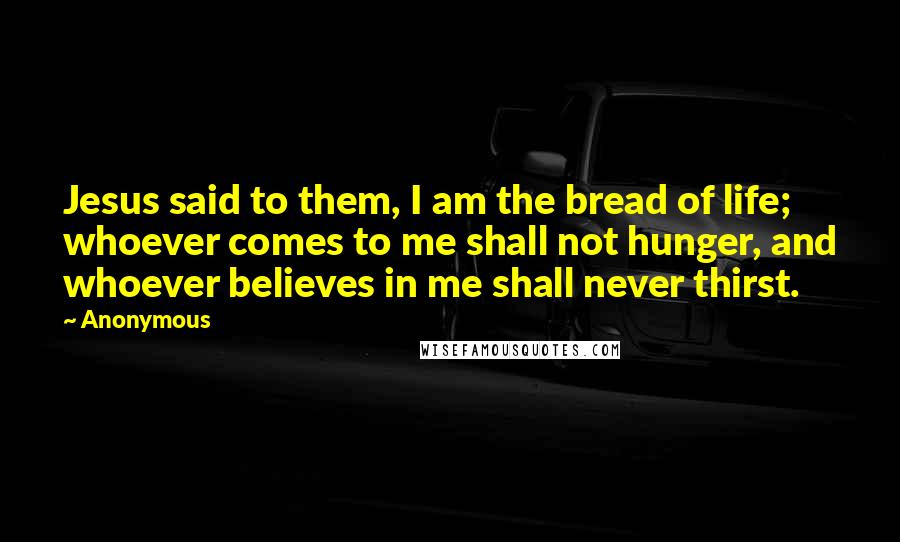 Anonymous Quotes: Jesus said to them, I am the bread of life; whoever comes to me shall not hunger, and whoever believes in me shall never thirst.