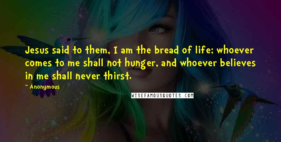 Anonymous Quotes: Jesus said to them, I am the bread of life; whoever comes to me shall not hunger, and whoever believes in me shall never thirst.