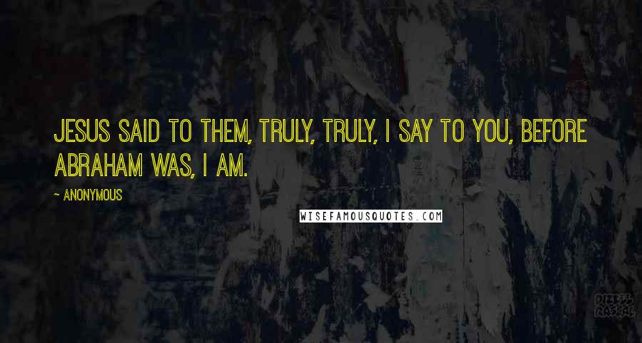 Anonymous Quotes: Jesus said to them, Truly, truly, I say to you, before Abraham was, I am.