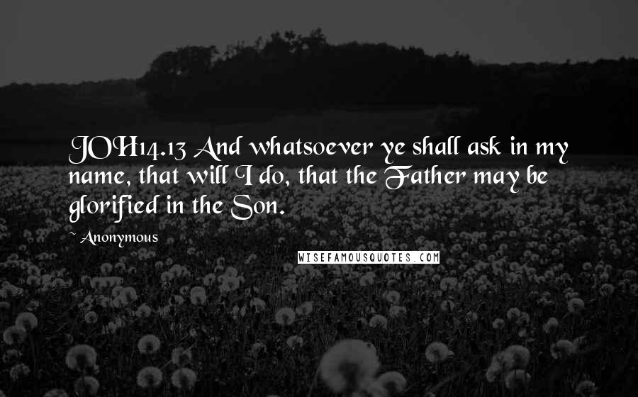 Anonymous Quotes: JOH14.13 And whatsoever ye shall ask in my name, that will I do, that the Father may be glorified in the Son.